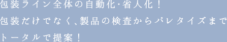 包装ライン全体の自動化・省人化！包装だけでなく、製品の検査からパレタイズまでトータルで提案！