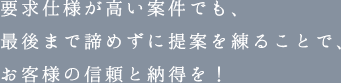 要求仕様が高い案件でも、最後まで諦めずに提案を練ることで、お客様の信頼と納得を！