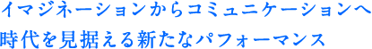 イマジネーションからコミュニケーションへ時代を見据える新たなパフォーマンス