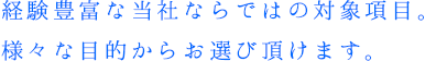 経験豊富な当社ならではの対象項目。様々な目的からお選び頂けます。